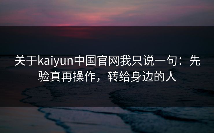 关于kaiyun中国官网我只说一句：先验真再操作，转给身边的人