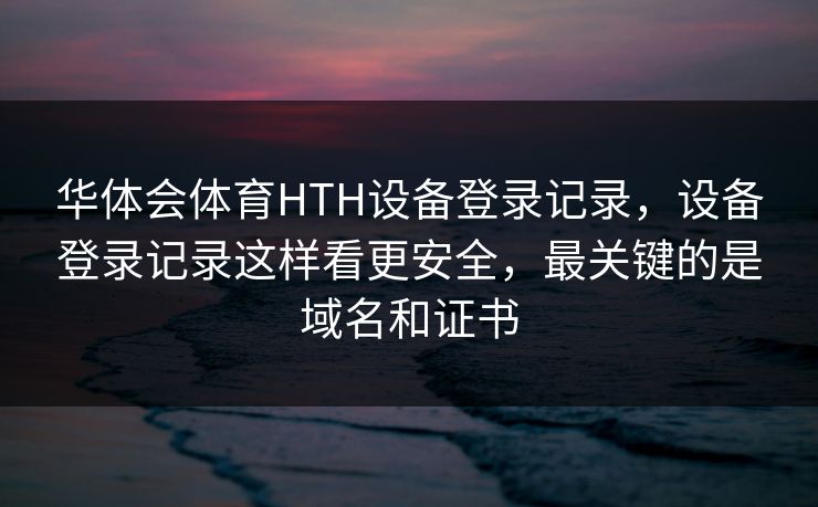 华体会体育HTH设备登录记录，设备登录记录这样看更安全，最关键的是域名和证书