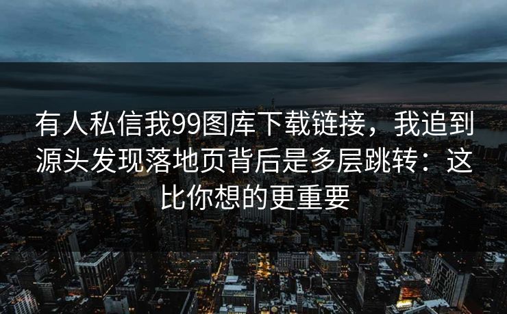 有人私信我99图库下载链接，我追到源头发现落地页背后是多层跳转：这比你想的更重要