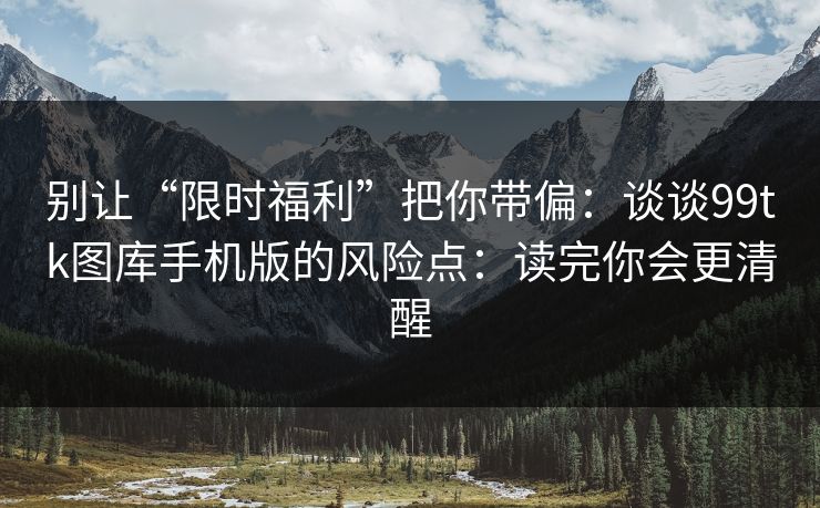 别让“限时福利”把你带偏：谈谈99tk图库手机版的风险点：读完你会更清醒