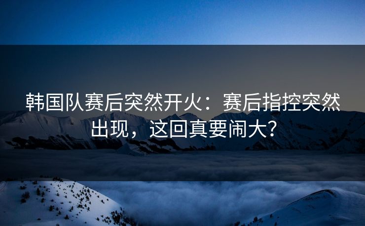 韩国队赛后突然开火:赛后指控突然出现,这回真要闹大? 韩国队赛后突然开火:赛后指控突然出现,这回真要闹大?