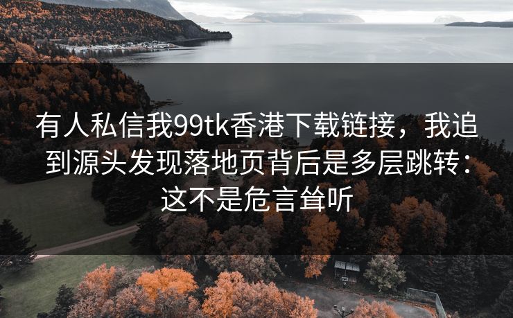 有人私信我99tk香港下载链接，我追到源头发现落地页背后是多层跳转：这不是危言耸听