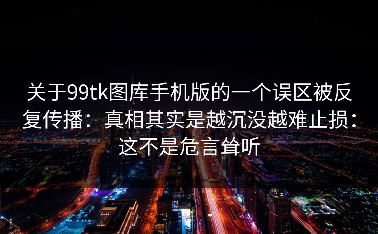 关于99tk图库手机版的一个误区被反复传播:真相其实是越沉没越难止损:这不是危言耸听 关于99tk图库手机版的一个误区被反复传播:真相其实是越沉没越难止损:这不是危言耸听