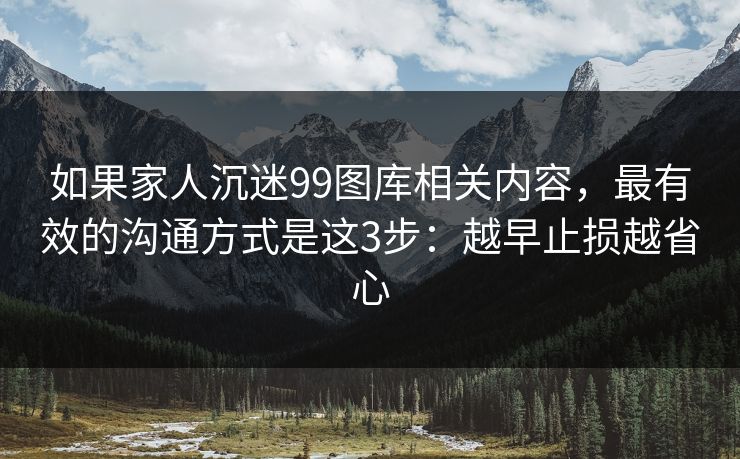 如果家人沉迷99图库相关内容，最有效的沟通方式是这3步：越早止损越省心