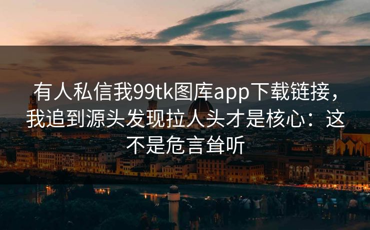 有人私信我99tk图库app下载链接，我追到源头发现拉人头才是核心：这不是危言耸听