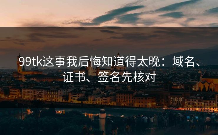 99tk这事我后悔知道得太晚：域名、证书、签名先核对