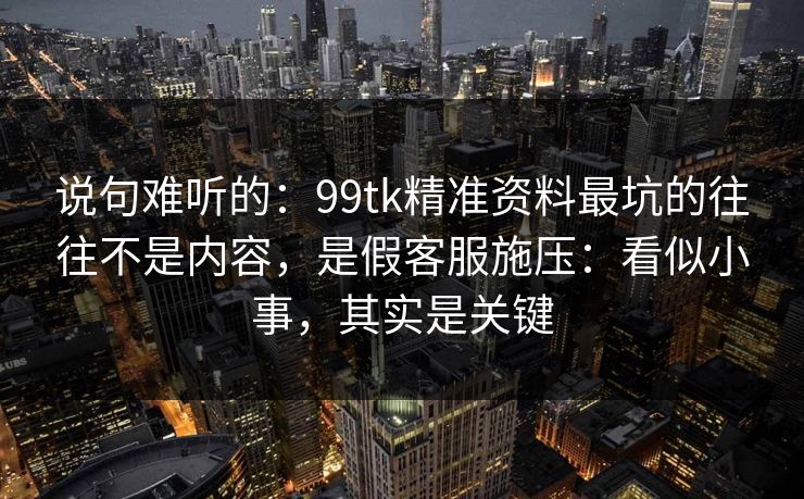 说句难听的：99tk精准资料最坑的往往不是内容，是假客服施压：看似小事，其实是关键
