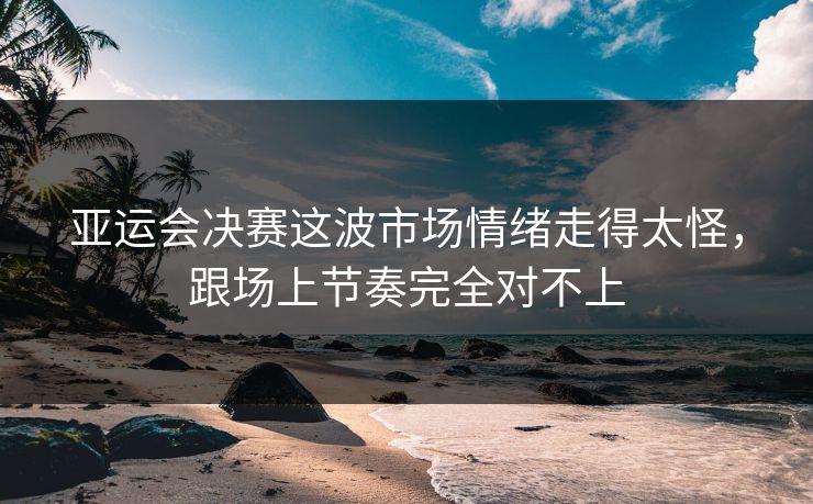 亚运会决赛这波市场情绪走得太怪，跟场上节奏完全对不上