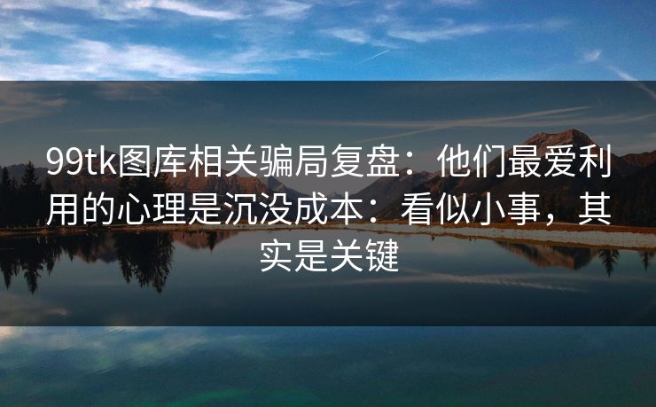 99tk图库相关骗局复盘：他们最爱利用的心理是沉没成本：看似小事，其实是关键