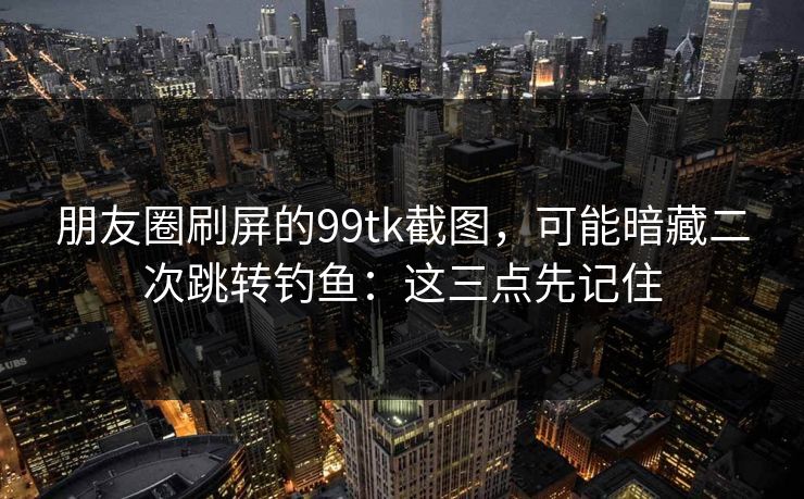 朋友圈刷屏的99tk截图，可能暗藏二次跳转钓鱼：这三点先记住