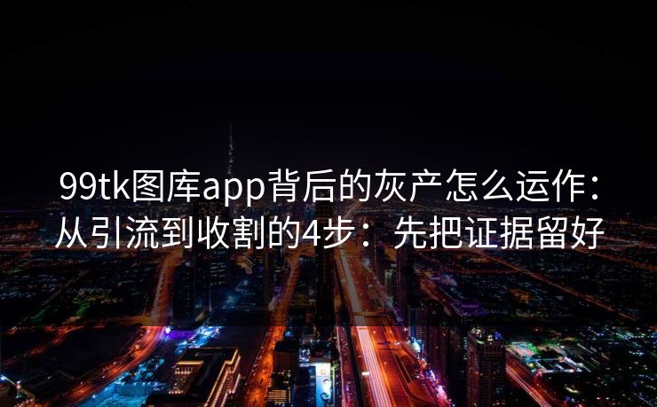 99tk图库app背后的灰产怎么运作：从引流到收割的4步：先把证据留好