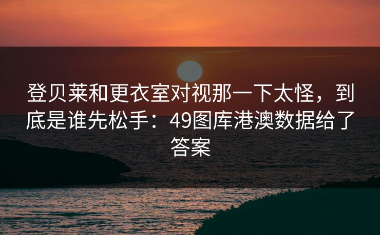 登贝莱和更衣室对视那一下太怪，到底是谁先松手：49图库港澳数据给了答案