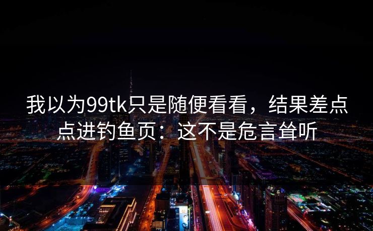 我以为99tk只是随便看看，结果差点点进钓鱼页：这不是危言耸听