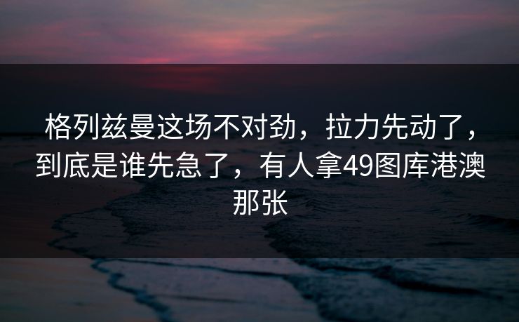 格列兹曼这场不对劲，拉力先动了，到底是谁先急了，有人拿49图库港澳那张