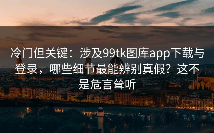 冷门但关键：涉及99tk图库app下载与登录，哪些细节最能辨别真假？这不是危言耸听