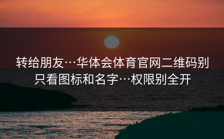转给朋友…华体会体育官网二维码别只看图标和名字…权限别全开 转给朋友…华体会体育官网二维码别只看图标和名字…权限别全开